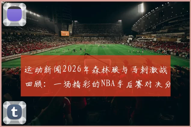 运动新闻2026年森林狼与马刺激战回顾：一场精彩的NBA季后赛对决分析