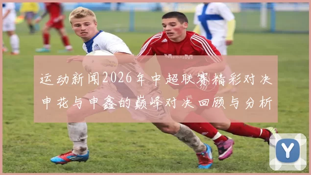 运动新闻2026年中超联赛精彩对决申花与申鑫的巅峰对决回顾与分析