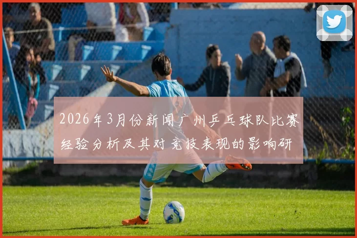 2026年3月份新闻广州乒乓球队比赛经验分析及其对竞技表现的影响研究