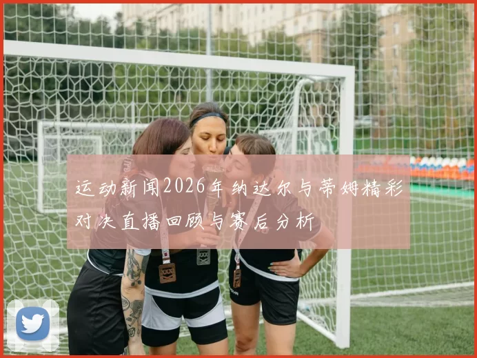 运动新闻2026年纳达尔与蒂姆精彩对决直播回顾与赛后分析